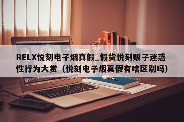 RELX悦刻电子烟真假_假货悦刻贩子迷惑性行为大赏(悦刻电子烟真假有啥区别吗)