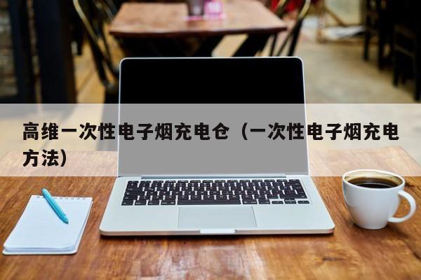高维一次性电子烟充电仓(一次性电子烟充电方法)