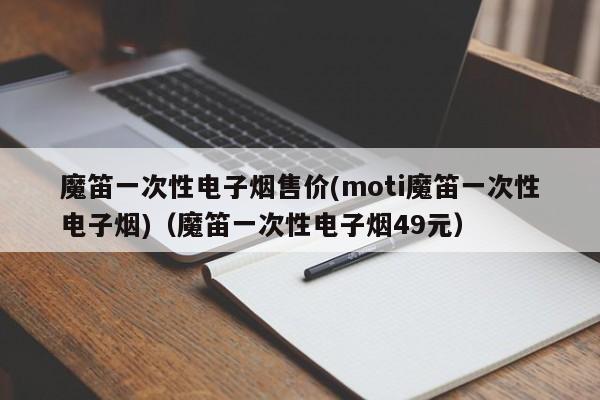 魔笛一次性电子烟售价(moti魔笛一次性电子烟)(魔笛一次性电子烟49元)