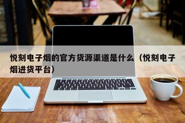 悦刻电子烟的官方货源渠道是什么(悦刻电子烟进货平台)