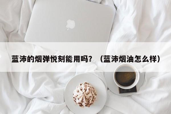 蓝沛的烟弹悦刻能用吗?(蓝沛烟油怎么样)
