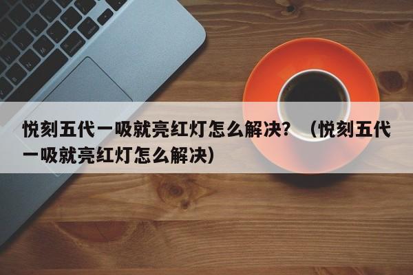悦刻五代一吸就亮红灯怎么解决?(悦刻五代一吸就亮红灯怎么解决)