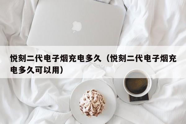 悦刻二代电子烟充电多久(悦刻二代电子烟充电多久可以用)