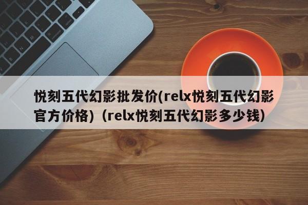悦刻五代幻影批发价(relx悦刻五代幻影官方价格)(relx悦刻五代幻影多少钱)