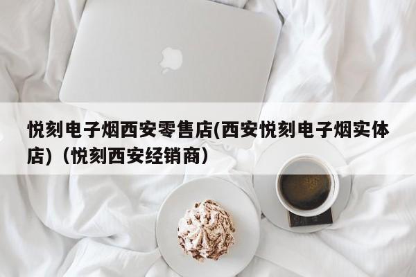 悦刻电子烟西安零售店(西安悦刻电子烟实体店)(悦刻西安经销商)