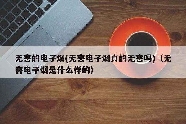 无害的电子烟(无害电子烟真的无害吗)(无害电子烟是什么样的)