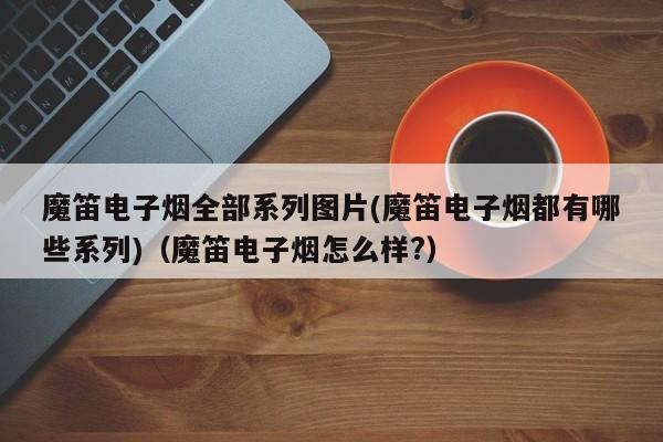 魔笛电子烟全部系列图片(魔笛电子烟都有哪些系列)(魔笛电子烟怎么样?)