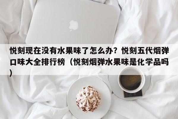 悦刻现在没有水果味了怎么办?悦刻五代烟弹口味大全排行榜(悦刻烟弹水果味是化学品吗)