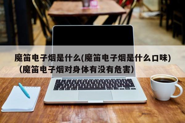 魔笛电子烟是什么(魔笛电子烟是什么口味)(魔笛电子烟对身体有没有危害)