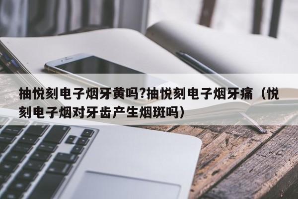 抽悦刻电子烟牙黄吗?抽悦刻电子烟牙痛(悦刻电子烟对牙齿产生烟斑吗)