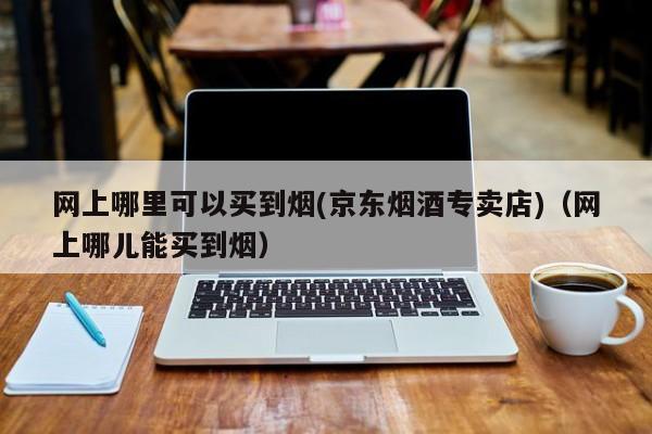 网上哪里可以买到烟(京东烟酒专卖店)(网上哪儿能买到烟)
