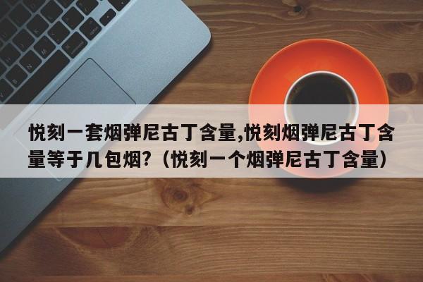 悦刻一套烟弹尼古丁含量,悦刻烟弹尼古丁含量等于几包烟?(悦刻一个烟弹尼古丁含量)