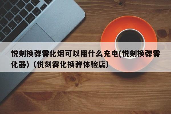 悦刻换弹雾化烟可以用什么充电(悦刻换弹雾化器)(悦刻雾化换弹体验店)