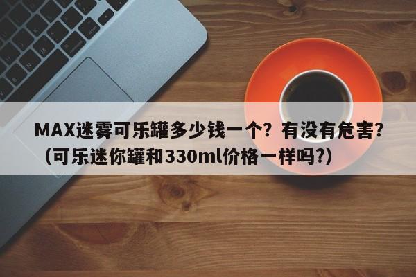 MAX迷雾可乐罐多少钱一个?有没有危害?(可乐迷你罐和330ml价格一样吗?)