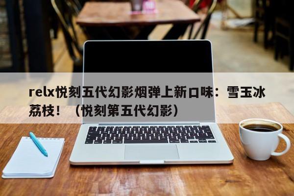 relx悦刻五代幻影烟弹上新口味:雪玉冰荔枝!(悦刻第五代幻影)