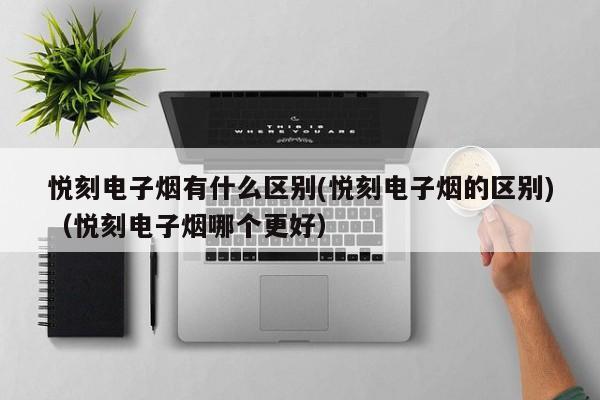 悦刻电子烟有什么区别(悦刻电子烟的区别)(悦刻电子烟哪个更好)