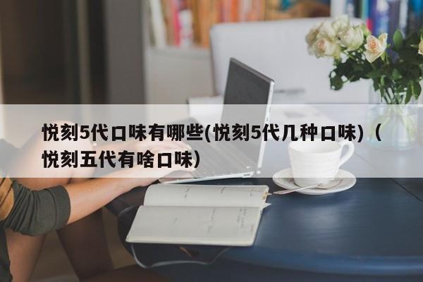 悦刻5代口味有哪些(悦刻5代几种口味)(悦刻五代有啥口味)
