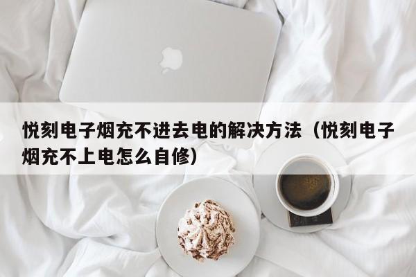 悦刻电子烟充不进去电的解决方法(悦刻电子烟充不上电怎么自修)