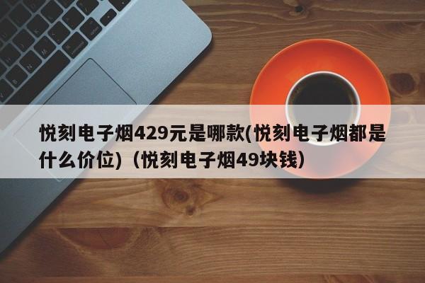 悦刻电子烟429元是哪款(悦刻电子烟都是什么价位)(悦刻电子烟49块钱)