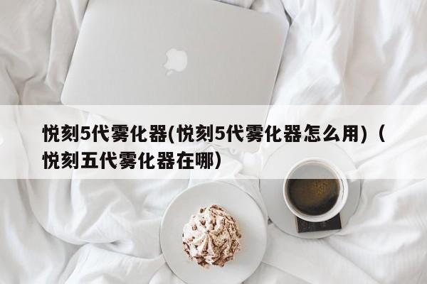 悦刻5代雾化器(悦刻5代雾化器怎么用)(悦刻五代雾化器在哪)
