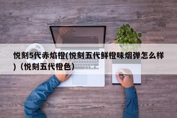悦刻5代赤焰橙(悦刻五代鲜橙味烟弹怎么样)(悦刻五代橙色)