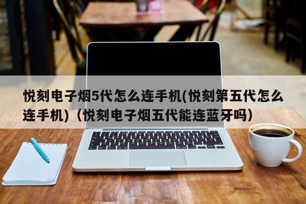 悦刻电子烟5代怎么连手机(悦刻第五代怎么连手机)(悦刻电子烟五代能连蓝牙吗)