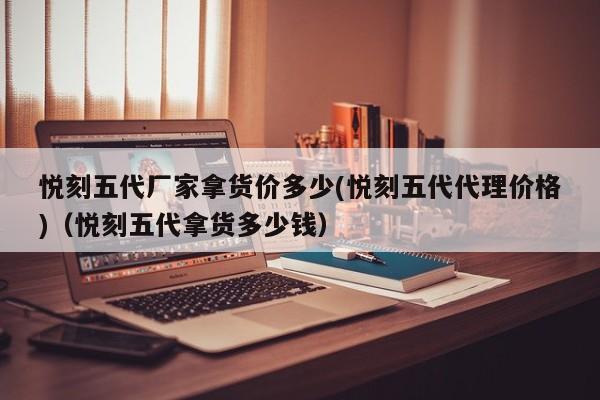 悦刻五代厂家拿货价多少(悦刻五代代理价格)(悦刻五代拿货多少钱)