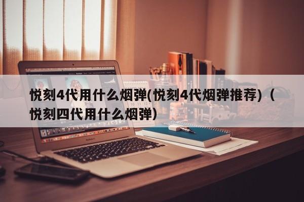 悦刻4代用什么烟弹(悦刻4代烟弹推荐)(悦刻四代用什么烟弹)