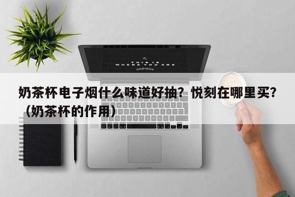 奶茶杯电子烟什么味道好抽?悦刻在哪里买?(奶茶杯的作用)