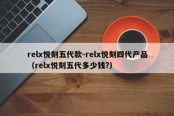 relx悦刻五代款-relx悦刻四代产品(relx悦刻五代多少钱?)