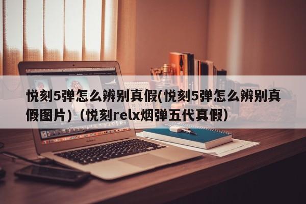 悦刻5弹怎么辨别真假(悦刻5弹怎么辨别真假图片)(悦刻relx烟弹五代真假)