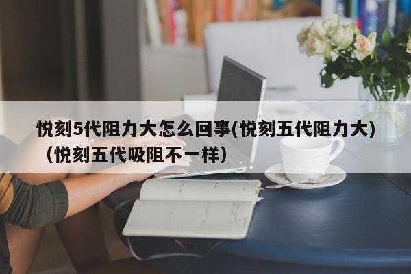 悦刻5代阻力大怎么回事(悦刻五代阻力大)(悦刻五代吸阻不一样)