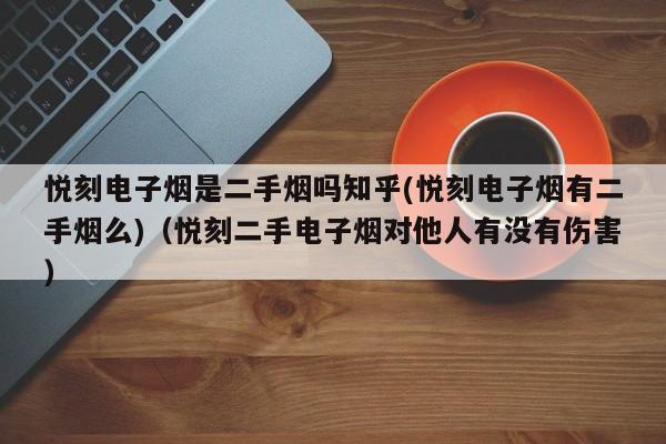 悦刻电子烟是二手烟吗知乎(悦刻电子烟有二手烟么)(悦刻二手电子烟对他人有没有伤害)
