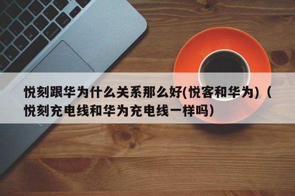 悦刻跟华为什么关系那么好(悦客和华为)(悦刻充电线和华为充电线一样吗)