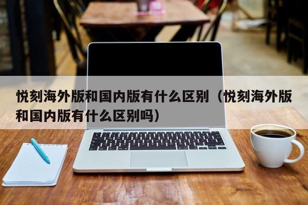 悦刻海外版和国内版有什么区别(悦刻海外版和国内版有什么区别吗)
