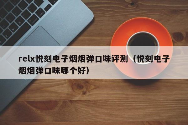 relx悦刻电子烟烟弹口味评测(悦刻电子烟烟弹口味哪个好)