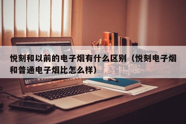 悦刻和以前的电子烟有什么区别(悦刻电子烟和普通电子烟比怎么样)