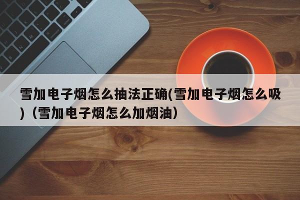 雪加电子烟怎么抽法正确(雪加电子烟怎么吸)(雪加电子烟怎么加烟油)