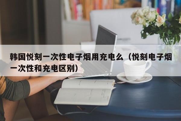 韩国悦刻一次性电子烟用充电么(悦刻电子烟一次性和充电区别)