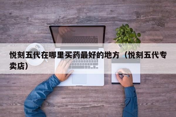 悦刻五代在哪里买药最好的地方(悦刻五代专卖店)