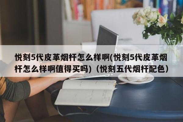 悦刻5代皮革烟杆怎么样啊(悦刻5代皮革烟杆怎么样啊值得买吗)(悦刻五代烟杆配色)
