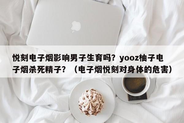 悦刻电子烟影响男子生育吗?yooz柚子电子烟杀死精子?(电子烟悦刻对身体的危害)