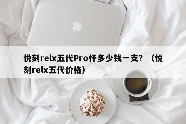 悦刻relx五代Pro杆多少钱一支?(悦刻relx五代价格)