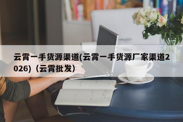 云霄一手货源渠道(云霄一手货源厂家渠道2026)(云霄批发)