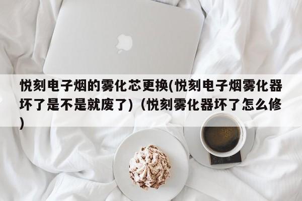 悦刻电子烟的雾化芯更换(悦刻电子烟雾化器坏了是不是就废了)(悦刻雾化器坏了怎么修)