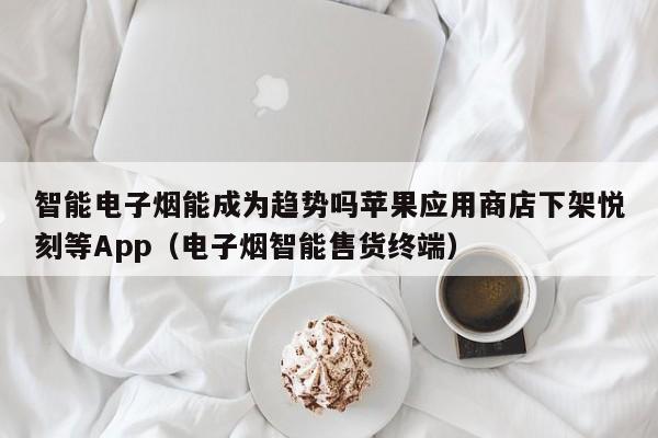 智能电子烟能成为趋势吗苹果应用商店下架悦刻等App(电子烟智能售货终端)