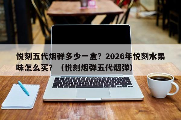 悦刻五代烟弹多少一盒?2026年悦刻水果味怎么买?(悦刻烟弹五代烟弹)