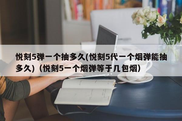 悦刻5弹一个抽多久(悦刻5代一个烟弹能抽多久)(悦刻5一个烟弹等于几包烟)