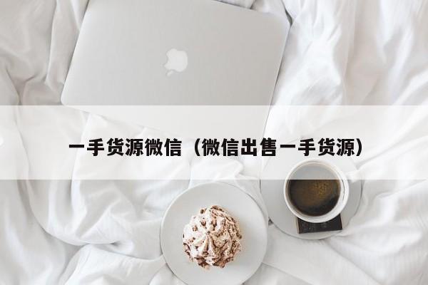 一手货源微信(微信出售一手货源)