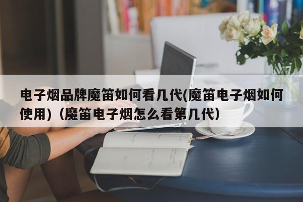 电子烟品牌魔笛如何看几代(魔笛电子烟如何使用)(魔笛电子烟怎么看第几代)
